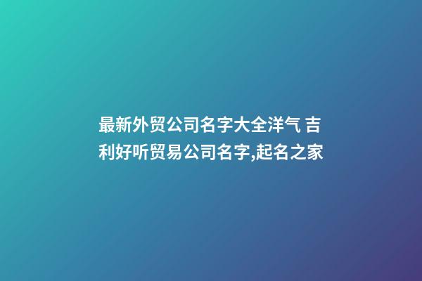 最新外贸公司名字大全洋气 吉利好听贸易公司名字,起名之家-第1张-公司起名-玄机派